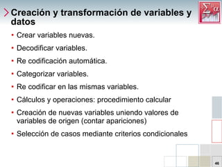 Creación y transformación de variables y datos Crear variables nuevas. Decodificar variables. Re codificación automática. Categorizar variables. Re codificar en las mismas variables. Cálculos y operaciones: procedimiento calcular Creación de nuevas variables uniendo valores de variables de origen (contar apariciones) Selección de casos mediante criterios condicionales 