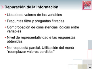 Depuración de la información Listado de valores de las variables Preguntas filtro y preguntas filtradas Comprobación de consistencias lógicas entre variables Nivel de representatividad e las respuestas obtenidas No respuesta parcial. Utilización del menú “reemplazar valores perdidos” 
