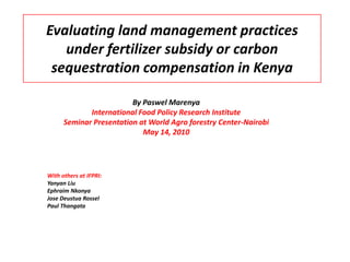 Evaluating land management practices under fertilizer subsidy or carbon sequestration compensation in Kenya By Paswel Marenya International Food Policy Research Institute Seminar Presentation at World Agro forestry Center-Nairobi May 14, 2010 With others at IFPRI: Yanyan Liu Ephraim Nkonya Jose Deustua Rossel  Paul Thangata 