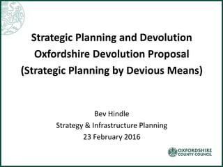 Strategic Planning and Devolution
Oxfordshire Devolution Proposal
(Strategic Planning by Devious Means)
Bev Hindle
Strategy & Infrastructure Planning
23 February 2016
 