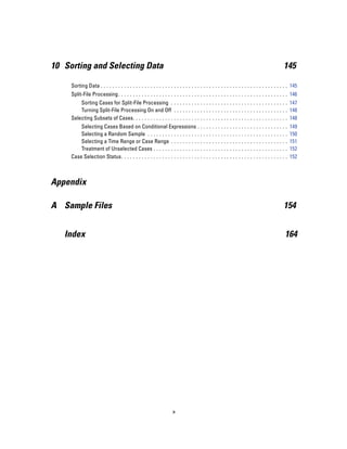 10 Sorting and Selecting Data                                                                                                                  145

     Sorting Data . . . . . . . . . . . . . . . . . . . . . . . . . . . . . . . . . . . . . . . . . . . . . . . . . . . . . . . . . . . . . . . . 145
     Split-File Processing . . . . . . . . . . . . . . . . . . . . . . . . . . . . . . . . . . . . . . . . . . . . . . . . . . . . . . . . . . 146
         Sorting Cases for Split-File Processing . . . . . . . . . . . . . . . . . . . . . . . . . . . . . . . . . . . . . . . . 147
         Turning Split-File Processing On and Off . . . . . . . . . . . . . . . . . . . . . . . . . . . . . . . . . . . . . . . 148
     Selecting Subsets of Cases. . . . . . . . . . . . . . . . . . . . . . . . . . . . . . . . . . . . . . . . . . . . . . . . . . . . . 148
         Selecting Cases Based on Conditional Expressions . .                            ...   ...   ...   ...   ...   ...   ...   ...   ...   ..   149
         Selecting a Random Sample . . . . . . . . . . . . . . . . . . .                 ...   ...   ...   ...   ...   ...   ...   ...   ...   ..   150
         Selecting a Time Range or Case Range . . . . . . . . . . .                      ...   ...   ...   ...   ...   ...   ...   ...   ...   ..   151
         Treatment of Unselected Cases . . . . . . . . . . . . . . . . .                 ...   ...   ...   ...   ...   ...   ...   ...   ...   ..   152
     Case Selection Status. . . . . . . . . . . . . . . . . . . . . . . . . . . .        ...   ...   ...   ...   ...   ...   ...   ...   ...   ..   152



Appendix

A Sample Files                                                                                                                                 154


   Index                                                                                                                                        164




                                                                     x
 