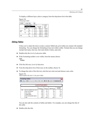 91

                                                                                          Working with Output


         To display a different layer, select a category from the drop-down list in the table.
         Figure 7-8
         Choosing a layer




Editing Tables
         Unless you’ve taken the time to create a custom TableLook, pivot tables are created with standard
         formatting. You can change the formatting of any text within a table. Formats that you can change
         include font name, font size, font style (bold or italic), and color.

      E Double-click the Level of education table.

      E If the Formatting toolbar is not visible, from the menus choose:
         View
          Toolbar


      E Click the title text, Level of education.

      E From the drop-down list of font sizes on the toolbar, choose 12.

      E To change the color of the title text, click the text color tool and choose a new color.
         Figure 7-9
         Reformatted title text in the pivot table




         You can also edit the contents of tables and labels. For example, you can change the title of
         this table.

      E Double-click the title.
 