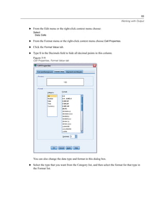 93

                                                                                  Working with Output


E From the Edit menu or the right-click context menu choose:
   Select
    Data Cells

E From the Format menu or the right-click context menu choose Cell Properties.

E Click the Format Value tab.

E Type 0 in the Decimals ﬁeld to hide all decimal points in this column.
   Figure 7-11
   Cell Properties, Format Value tab




   You can also change the data type and format in this dialog box.

E Select the type that you want from the Category list, and then select the format for that type in
   the Format list.
 