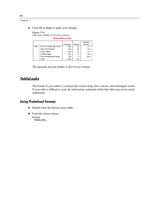 94

Chapter 7


       E Click OK or Apply to apply your changes.

            Figure 7-12
            Decimals hidden in Percent column




            The decimals are now hidden in the Percent column.



TableLooks
            The format of your tables is a critical part of providing clear, concise, and meaningful results.
            If your table is difﬁcult to read, the information contained within that table may not be easily
            understood.


Using Predefined Formats
       E Double-click the Marital status table.

       E From the menus choose:
            Format
             TableLooks...
 