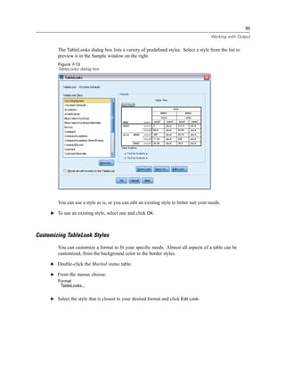 95

                                                                                         Working with Output


        The TableLooks dialog box lists a variety of predeﬁned styles. Select a style from the list to
        preview it in the Sample window on the right.
        Figure 7-13
        TableLooks dialog box




        You can use a style as is, or you can edit an existing style to better suit your needs.

     E To use an existing style, select one and click OK.




Customizing TableLook Styles
        You can customize a format to ﬁt your speciﬁc needs. Almost all aspects of a table can be
        customized, from the background color to the border styles.

     E Double-click the Marital status table.

     E From the menus choose:
        Format
         TableLooks...


     E Select the style that is closest to your desired format and click Edit Look.
 