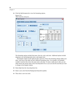 96

Chapter 7


       E Click the Cell Formats tab to view the formatting options.

            Figure 7-14
            Table Properties dialog box




            The formatting options include font name, font size, style, and color. Additional options include
            alignment, text and background colors, and margin sizes.
               The Sample window on the right provides a preview of how the formatting changes affect your
            table. Each area of the table can have different formatting styles. For example, you probably
            wouldn’t want the title to have the same style as the data. To select a table area to edit, you can
            either choose the area by name in the Area drop-down list, or you can click the area that you want
            to change in the Sample window.

       E Select Data from the Area drop-down list.

       E Select a new color from the Background drop-down palette.

       E Then select a new text color.
 