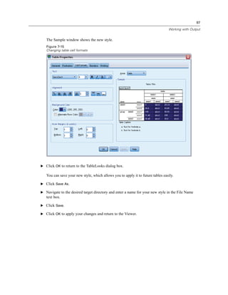 97

                                                                                 Working with Output


   The Sample window shows the new style.
   Figure 7-15
   Changing table cell formats




E Click OK to return to the TableLooks dialog box.

   You can save your new style, which allows you to apply it to future tables easily.

E Click Save As.

E Navigate to the desired target directory and enter a name for your new style in the File Name
   text box.

E Click Save.

E Click OK to apply your changes and return to the Viewer.
 