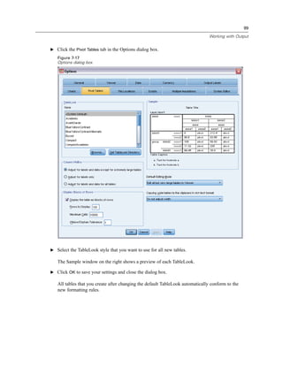99

                                                                                Working with Output


E Click the Pivot Tables tab in the Options dialog box.

   Figure 7-17
   Options dialog box




E Select the TableLook style that you want to use for all new tables.

   The Sample window on the right shows a preview of each TableLook.

E Click OK to save your settings and close the dialog box.

   All tables that you create after changing the default TableLook automatically conform to the
   new formatting rules.
 