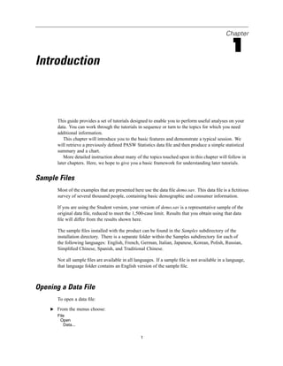 Chapter

                                                                                                  1
Introduction



       This guide provides a set of tutorials designed to enable you to perform useful analyses on your
       data. You can work through the tutorials in sequence or turn to the topics for which you need
       additional information.
          This chapter will introduce you to the basic features and demonstrate a typical session. We
       will retrieve a previously deﬁned PASW Statistics data ﬁle and then produce a simple statistical
       summary and a chart.
          More detailed instruction about many of the topics touched upon in this chapter will follow in
       later chapters. Here, we hope to give you a basic framework for understanding later tutorials.


Sample Files
       Most of the examples that are presented here use the data ﬁle demo.sav. This data ﬁle is a ﬁctitious
       survey of several thousand people, containing basic demographic and consumer information.

       If you are using the Student version, your version of demo.sav is a representative sample of the
       original data ﬁle, reduced to meet the 1,500-case limit. Results that you obtain using that data
       ﬁle will differ from the results shown here.

       The sample ﬁles installed with the product can be found in the Samples subdirectory of the
       installation directory. There is a separate folder within the Samples subdirectory for each of
       the following languages: English, French, German, Italian, Japanese, Korean, Polish, Russian,
       Simpliﬁed Chinese, Spanish, and Traditional Chinese.

       Not all sample ﬁles are available in all languages. If a sample ﬁle is not available in a language,
       that language folder contains an English version of the sample ﬁle.



Opening a Data File
       To open a data ﬁle:

    E From the menus choose:
       File
        Open
          Data...


                                                   1
 