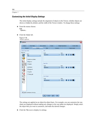 100

Chapter 7


Customizing the Initial Display Settings

            The initial display settings include the alignment of objects in the Viewer, whether objects are
            shown or hidden by default, and the width of the Viewer window. To change these settings:

       E From the menus choose:
            Edit
             Options...


       E Click the Viewer tab.

            Figure 7-18
            Viewer options




            The settings are applied on an object-by-object basis. For example, you can customize the way
            charts are displayed without making any changes to the way tables are displayed. Simply select
            the object that you want to customize, and make the desired changes.

       E Click the Title icon to display its settings.
 