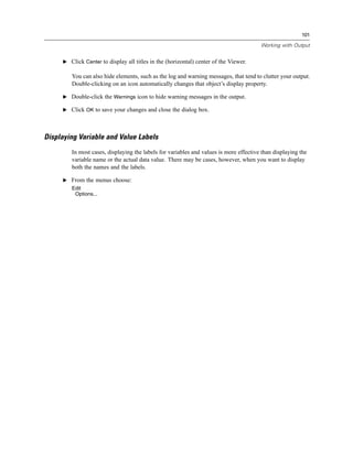 101

                                                                                       Working with Output


     E Click Center to display all titles in the (horizontal) center of the Viewer.

        You can also hide elements, such as the log and warning messages, that tend to clutter your output.
        Double-clicking on an icon automatically changes that object’s display property.

     E Double-click the Warnings icon to hide warning messages in the output.

     E Click OK to save your changes and close the dialog box.




Displaying Variable and Value Labels
        In most cases, displaying the labels for variables and values is more effective than displaying the
        variable name or the actual data value. There may be cases, however, when you want to display
        both the names and the labels.

     E From the menus choose:
        Edit
         Options...
 