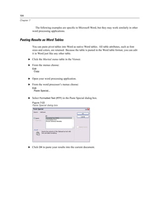 104

Chapter 7


              The following examples are speciﬁc to Microsoft Word, but they may work similarly in other
            word processing applications.


Pasting Results as Word Tables
            You can paste pivot tables into Word as native Word tables. All table attributes, such as font
            sizes and colors, are retained. Because the table is pasted in the Word table format, you can edit
            it in Word just like any other table.

       E Click the Marital status table in the Viewer.

       E From the menus choose:
            Edit
             Copy


       E Open your word processing application.

       E From the word processor’s menus choose:
            Edit
             Paste Special...


       E Select Formatted Text (RTF) in the Paste Special dialog box.

            Figure 7-22
            Paste Special dialog box




       E Click OK to paste your results into the current document.
 