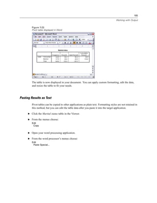 105

                                                                                         Working with Output


         Figure 7-23
         Pivot table displayed in Word




         The table is now displayed in your document. You can apply custom formatting, edit the data,
         and resize the table to ﬁt your needs.



Pasting Results as Text
         Pivot tables can be copied to other applications as plain text. Formatting styles are not retained in
         this method, but you can edit the table data after you paste it into the target application.

      E Click the Marital status table in the Viewer.

      E From the menus choose:
         Edit
          Copy


      E Open your word processing application.

      E From the word processor’s menus choose:
         Edit
          Paste Special...
 