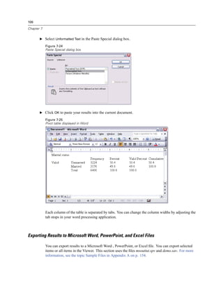 106

Chapter 7


       E Select Unformatted Text in the Paste Special dialog box.

            Figure 7-24
            Paste Special dialog box




       E Click OK to paste your results into the current document.

            Figure 7-25
            Pivot table displayed in Word




            Each column of the table is separated by tabs. You can change the column widths by adjusting the
            tab stops in your word processing application.



Exporting Results to Microsoft Word, PowerPoint, and Excel Files

            You can export results to a Microsoft Word , PowerPoint, or Excel ﬁle. You can export selected
            items or all items in the Viewer. This section uses the ﬁles msouttut.spv and demo.sav. For more
            information, see the topic Sample Files in Appendix A on p. 154.
 