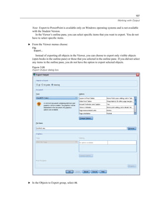 107

                                                                                    Working with Output


   Note: Export to PowerPoint is available only on Windows operating systems and is not available
   with the Student Version.
      In the Viewer’s outline pane, you can select speciﬁc items that you want to export. You do not
   have to select speciﬁc items.

E From the Viewer menus choose:
   File
    Export...

      Instead of exporting all objects in the Viewer, you can choose to export only visible objects
   (open books in the outline pane) or those that you selected in the outline pane. If you did not select
   any items in the outline pane, you do not have the option to export selected objects.
   Figure 7-26
   Export Output dialog box




E In the Objects to Export group, select All.
 