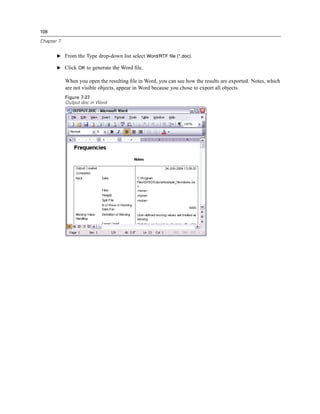 108

Chapter 7


       E From the Type drop-down list select Word/RTF file (*.doc).

       E Click OK to generate the Word ﬁle.

            When you open the resulting ﬁle in Word, you can see how the results are exported. Notes, which
            are not visible objects, appear in Word because you chose to export all objects.
            Figure 7-27
            Output.doc in Word
 