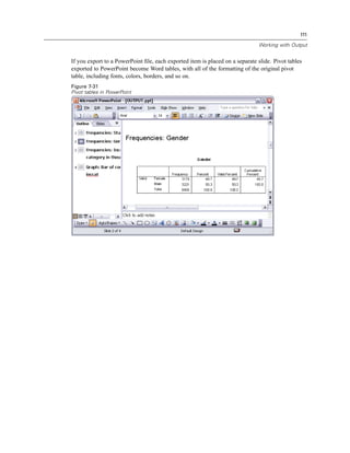 111

                                                                              Working with Output


If you export to a PowerPoint ﬁle, each exported item is placed on a separate slide. Pivot tables
exported to PowerPoint become Word tables, with all of the formatting of the original pivot
table, including fonts, colors, borders, and so on.
Figure 7-31
Pivot tables in PowerPoint
 