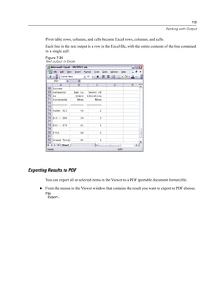113

                                                                                         Working with Output


        Pivot table rows, columns, and cells become Excel rows, columns, and cells.
        Each line in the text output is a row in the Excel ﬁle, with the entire contents of the line contained
        in a single cell.
        Figure 7-34
        Text output in Excel




Exporting Results to PDF
        You can export all or selected items in the Viewer to a PDF (portable document format) ﬁle.

     E From the menus in the Viewer window that contains the result you want to export to PDF choose:
        File
         Export...
 