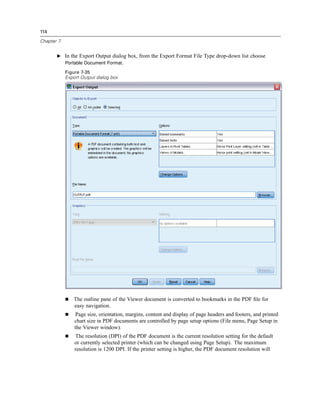 114

Chapter 7


       E In the Export Output dialog box, from the Export Format File Type drop-down list choose
         Portable Document Format.

            Figure 7-35
            Export Output dialog box




               The outline pane of the Viewer document is converted to bookmarks in the PDF ﬁle for
               easy navigation.
                Page size, orientation, margins, content and display of page headers and footers, and printed
                chart size in PDF documents are controlled by page setup options (File menu, Page Setup in
                the Viewer window).
                The resolution (DPI) of the PDF document is the current resolution setting for the default
                or currently selected printer (which can be changed using Page Setup). The maximum
                resolution is 1200 DPI. If the printer setting is higher, the PDF document resolution will
 