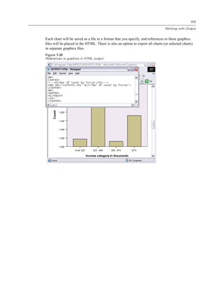 117

                                                                               Working with Output


Each chart will be saved as a ﬁle in a format that you specify, and references to these graphics
ﬁles will be placed in the HTML. There is also an option to export all charts (or selected charts)
in separate graphics ﬁles.
Figure 7-38
References to graphics in HTML output
 