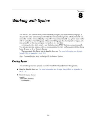Chapter

                                                                                                   8
Working with Syntax

       You can save and automate many common tasks by using the powerful command language. It
       also provides some functionality not found in the menus and dialog boxes. Most commands are
       accessible from the menus and dialog boxes. However, some commands and options are available
       only by using the command language. The command language also allows you to save your jobs
       in a syntax ﬁle so that you can repeat your analysis at a later date.
          A command syntax ﬁle is simply a text ﬁle that contains PASW Statistics syntax commands.
       You can open a syntax window and type commands directly, but it is often easier to let the dialog
       boxes do some or all of the work for you.
          The examples in this chapter use the data ﬁle demo.sav. For more information, see the topic
       Sample Files in Appendix A on p. 154.
       Note: Command syntax is not available with the Student Version.


Pasting Syntax
       The easiest way to create syntax is to use the Paste button located on most dialog boxes.

    E Open the data ﬁle demo.sav. For more information, see the topic Sample Files in Appendix A
       on p. 154.

    E From the menus choose:
       Analyze
        Descriptive Statistics
         Frequencies...




                                                 118
 