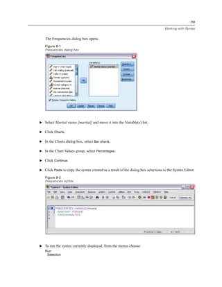 119

                                                                                   Working with Syntax


   The Frequencies dialog box opens.
   Figure 8-1
   Frequencies dialog box




E Select Marital status [marital] and move it into the Variable(s) list.

E Click Charts.

E In the Charts dialog box, select Bar charts.

E In the Chart Values group, select Percentages.

E Click Continue.

E Click Paste to copy the syntax created as a result of the dialog box selections to the Syntax Editor.

   Figure 8-2
   Frequencies syntax




E To run the syntax currently displayed, from the menus choose:
   Run
    Selection
 