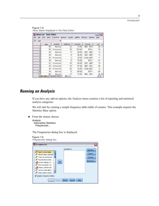 3

                                                                                              Introduction


       Figure 1-4
       Value labels displayed in the Data Editor




Running an Analysis
       If you have any add-on options, the Analyze menu contains a list of reporting and statistical
       analysis categories.
       We will start by creating a simple frequency table (table of counts). This example requires the
       Statistics Base option.

    E From the menus choose:
       Analyze
        Descriptive Statistics
         Frequencies...

       The Frequencies dialog box is displayed.
       Figure 1-5
       Frequencies dialog box
 