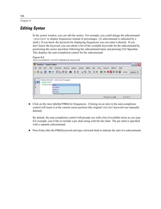 120

Chapter 8


Editing Syntax
            In the syntax window, you can edit the syntax. For example, you could change the subcommand
            /BARCHART to display frequencies instead of percentages. (A subcommand is indicated by a
            slash.) If you know the keyword for displaying frequencies you can enter it directly. If you
            don’t know the keyword, you can obtain a list of the available keywords for the subcommand by
            positioning the cursor anywhere following the subcommand name and pressing Ctrl+Spacebar.
            This displays the auto-completion control for the subcommand.
            Figure 8-3
            Auto-completion control displaying keywords




       E Click on the item labelled FREQ for frequencies. Clicking on an item in the auto-completion
            control will insert it at the current cursor position (the original PERCENT keyword was manually
            deleted).

            By default, the auto-completion control will prompt you with a list of available terms as you type.
            For example, you’d like to include a pie chart along with the bar chart. The pie chart is speciﬁed
            with a separate subcommand.

       E Press Enter after the FREQ keyword and type a forward slash to indicate the start of a subcommand.
 