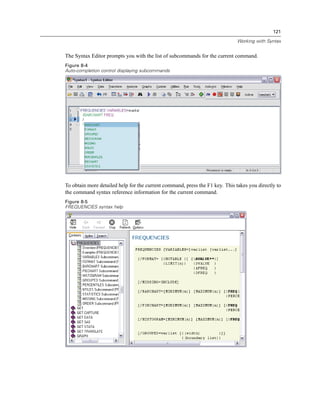 121

                                                                              Working with Syntax


The Syntax Editor prompts you with the list of subcommands for the current command.
Figure 8-4
Auto-completion control displaying subcommands




To obtain more detailed help for the current command, press the F1 key. This takes you directly to
the command syntax reference information for the current command.
Figure 8-5
FREQUENCIES syntax help
 