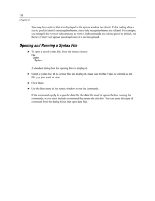 122

Chapter 8


            You may have noticed that text displayed in the syntax window is colored. Color coding allows
            you to quickly identify unrecognized terms, since only recognized terms are colored. For example,
            you misspell the FORMAT subcommand as FRMAT. Subcommands are colored green by default, but
            the text FRMAT will appear uncolored since it is not recognized.


Opening and Running a Syntax File
       E To open a saved syntax ﬁle, from the menus choose:
            File
             Open
               Syntax...


            A standard dialog box for opening ﬁles is displayed.

       E Select a syntax ﬁle. If no syntax ﬁles are displayed, make sure Syntax (*.sps) is selected as the
            ﬁle type you want to view.

       E Click Open.

       E Use the Run menu in the syntax window to run the commands.

            If the commands apply to a speciﬁc data ﬁle, the data ﬁle must be opened before running the
            commands, or you must include a command that opens the data ﬁle. You can paste this type of
            command from the dialog boxes that open data ﬁles.
 