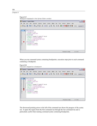 124

Chapter 8


            Figure 8-7
            Breakpoint displayed in the Syntax Editor window




            When you run command syntax containing breakpoints, execution stops prior to each command
            containing a breakpoint.

            Figure 8-8
            Execution stopped at a breakpoint




            The downward pointing arrow to the left of the command text shows the progress of the syntax
            run. It spans the region from the ﬁrst command run through the last command run and is
            particularly useful when running command syntax containing breakpoints.
 