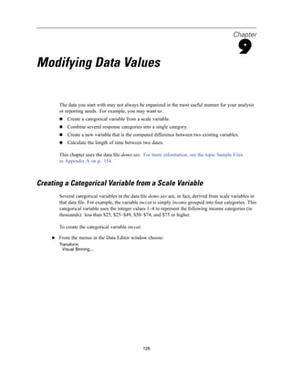 Chapter

                                                                                                 9
Modifying Data Values

       The data you start with may not always be organized in the most useful manner for your analysis
       or reporting needs. For example, you may want to:
           Create a categorical variable from a scale variable.
           Combine several response categories into a single category.
           Create a new variable that is the computed difference between two existing variables.
           Calculate the length of time between two dates.

       This chapter uses the data ﬁle demo.sav. For more information, see the topic Sample Files
       in Appendix A on p. 154.



Creating a Categorical Variable from a Scale Variable
       Several categorical variables in the data ﬁle demo.sav are, in fact, derived from scale variables in
       that data ﬁle. For example, the variable inccat is simply income grouped into four categories. This
       categorical variable uses the integer values 1–4 to represent the following income categories (in
       thousands): less than $25, $25–$49, $50–$74, and $75 or higher.

       To create the categorical variable inccat:

    E From the menus in the Data Editor window choose:
       Transform
         Visual Binning...




                                                    126
 