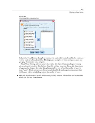127

                                                                                 Modifying Data Values


   Figure 9-1
   Initial Visual Binning dialog box




   In the initial Visual Binning dialog box, you select the scale and/or ordinal variables for which you
   want to create new, binned variables. Binning means taking two or more contiguous values and
   grouping them into the same category.
      Since Visual Binning relies on actual values in the data ﬁle to help you make good binning
   choices, it needs to read the data ﬁle ﬁrst. Since this can take some time if your data ﬁle contains
   a large number of cases, this initial dialog box also allows you to limit the number of cases to
   read (“scan”). This is not necessary for our sample data ﬁle. Even though it contains more than
   6,000 cases, it does not take long to scan that number of cases.

E Drag and drop Household income in thousands [income] from the Variables list into the Variables
  to Bin list, and then click Continue.
 