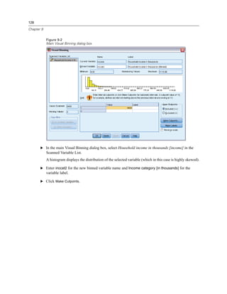 128

Chapter 9


            Figure 9-2
            Main Visual Binning dialog box




       E In the main Visual Binning dialog box, select Household income in thousands [income] in the
            Scanned Variable List.
            A histogram displays the distribution of the selected variable (which in this case is highly skewed).

       E Enter inccat2 for the new binned variable name and Income category [in thousands] for the
            variable label.

       E Click Make Cutpoints.
 