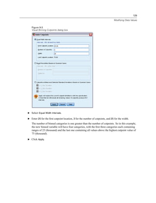 129

                                                                                 Modifying Data Values


   Figure 9-3
   Visual Binning Cutpoints dialog box




E Select Equal Width Intervals.

E Enter 25 for the ﬁrst cutpoint location, 3 for the number of cutpoints, and 25 for the width.

   The number of binned categories is one greater than the number of cutpoints. So in this example,
   the new binned variable will have four categories, with the ﬁrst three categories each containing
   ranges of 25 (thousand) and the last one containing all values above the highest cutpoint value of
   75 (thousand).

E Click Apply.
 