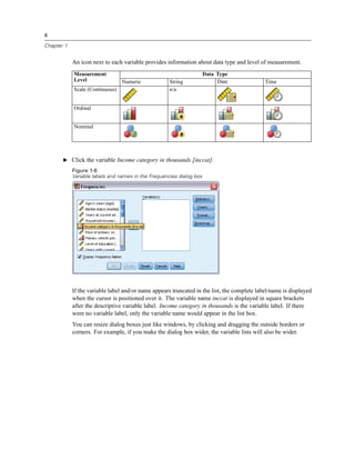 4

Chapter 1


            An icon next to each variable provides information about data type and level of measurement.
            Measurement                                               Data Type
            Level                Numeric             String                Date              Time
            Scale (Continuous)                       n/a


            Ordinal


            Nominal




       E Click the variable Income category in thousands [inccat].
            Figure 1-6
            Variable labels and names in the Frequencies dialog box




            If the variable label and/or name appears truncated in the list, the complete label/name is displayed
            when the cursor is positioned over it. The variable name inccat is displayed in square brackets
            after the descriptive variable label. Income category in thousands is the variable label. If there
            were no variable label, only the variable name would appear in the list box.
            You can resize dialog boxes just like windows, by clicking and dragging the outside borders or
            corners. For example, if you make the dialog box wider, the variable lists will also be wider.
 