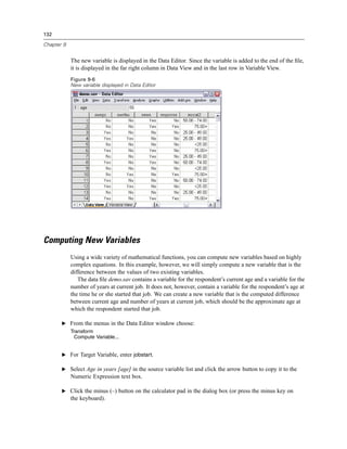 132

Chapter 9


            The new variable is displayed in the Data Editor. Since the variable is added to the end of the ﬁle,
            it is displayed in the far right column in Data View and in the last row in Variable View.
            Figure 9-6
            New variable displayed in Data Editor




Computing New Variables
            Using a wide variety of mathematical functions, you can compute new variables based on highly
            complex equations. In this example, however, we will simply compute a new variable that is the
            difference between the values of two existing variables.
               The data ﬁle demo.sav contains a variable for the respondent’s current age and a variable for the
            number of years at current job. It does not, however, contain a variable for the respondent’s age at
            the time he or she started that job. We can create a new variable that is the computed difference
            between current age and number of years at current job, which should be the approximate age at
            which the respondent started that job.

       E From the menus in the Data Editor window choose:
            Transform
              Compute Variable...


       E For Target Variable, enter jobstart.

       E Select Age in years [age] in the source variable list and click the arrow button to copy it to the
            Numeric Expression text box.

       E Click the minus (–) button on the calculator pad in the dialog box (or press the minus key on
            the keyboard).
 