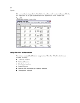 134

Chapter 9


            The new variable is displayed in the Data Editor. Since the variable is added to the end of the ﬁle,
            it is displayed in the far right column in Data View and in the last row in Variable View.
            Figure 9-8
            New variable displayed in Data Editor




Using Functions in Expressions
            You can also use predeﬁned functions in expressions. More than 70 built-in functions are
            available, including:
                Arithmetic functions
                Statistical functions
                Distribution functions
                Logical functions
                Date and time aggregation and extraction functions
                Missing-value functions
 
