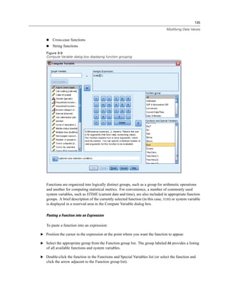135

                                                                                 Modifying Data Values


       Cross-case functions
       String functions
   Figure 9-9
   Compute Variable dialog box displaying function grouping




   Functions are organized into logically distinct groups, such as a group for arithmetic operations
   and another for computing statistical metrics. For convenience, a number of commonly used
   system variables, such as $TIME (current date and time), are also included in appropriate function
   groups. A brief description of the currently selected function (in this case, SUM) or system variable
   is displayed in a reserved area in the Compute Variable dialog box.

   Pasting a Function into an Expression

   To paste a function into an expression:

E Position the cursor in the expression at the point where you want the function to appear.

E Select the appropriate group from the Function group list. The group labeled All provides a listing
   of all available functions and system variables.

E Double-click the function in the Functions and Special Variables list (or select the function and
   click the arrow adjacent to the Function group list).
 