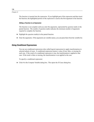 136

Chapter 9


            The function is inserted into the expression. If you highlight part of the expression and then insert
            the function, the highlighted portion of the expression is used as the ﬁrst argument in the function.

            Editing a Function in an Expression

            The function is not complete until you enter the arguments, represented by question marks in the
            pasted function. The number of question marks indicates the minimum number of arguments
            required to complete the function.

       E Highlight the question mark(s) in the pasted function.

       E Enter the arguments. If the arguments are variable names, you can paste them from the variable list.




Using Conditional Expressions
            You can use conditional expressions (also called logical expressions) to apply transformations to
            selected subsets of cases. A conditional expression returns a value of true, false, or missing for
            each case. If the result of a conditional expression is true, the transformation is applied to that
            case. If the result is false or missing, the transformation is not applied to the case.

            To specify a conditional expression:

       E Click If in the Compute Variable dialog box. This opens the If Cases dialog box.
 