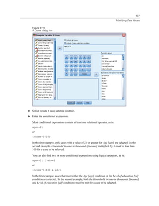 137

                                                                                   Modifying Data Values


   Figure 9-10
   If Cases dialog box




E Select Include if case satisfies condition.

E Enter the conditional expression.

   Most conditional expressions contain at least one relational operator, as in:
   age>=21
   or
   income*3<100

   In the ﬁrst example, only cases with a value of 21 or greater for Age [age] are selected. In the
   second example, Household income in thousands [income] multiplied by 3 must be less than
   100 for a case to be selected.

   You can also link two or more conditional expressions using logical operators, as in:
   age>=21 | ed>=4
   or
   income*3<100 & ed=5

   In the ﬁrst example, cases that meet either the Age [age] condition or the Level of education [ed]
   condition are selected. In the second example, both the Household income in thousands [income]
   and Level of education [ed] conditions must be met for a case to be selected.
 