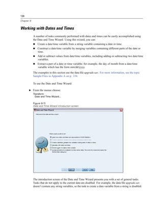 138

Chapter 9


Working with Dates and Times
            A number of tasks commonly performed with dates and times can be easily accomplished using
            the Date and Time Wizard. Using this wizard, you can:
                Create a date/time variable from a string variable containing a date or time.
                Construct a date/time variable by merging variables containing different parts of the date or
                time.
                Add or subtract values from date/time variables, including adding or subtracting two date/time
                variables.
                Extract a part of a date or time variable; for example, the day of month from a date/time
                variable which has the form mm/dd/yyyy.
            The examples in this section use the data ﬁle upgrade.sav. For more information, see the topic
            Sample Files in Appendix A on p. 154.

            To use the Date and Time Wizard:

       E From the menus choose:
            Transform
              Date and Time Wizard...

            Figure 9-11
            Date and Time Wizard introduction screen




            The introduction screen of the Date and Time Wizard presents you with a set of general tasks.
            Tasks that do not apply to the current data are disabled. For example, the data ﬁle upgrade.sav
            doesn’t contain any string variables, so the task to create a date variable from a string is disabled.
 