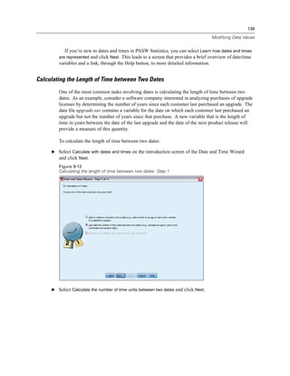 139

                                                                                       Modifying Data Values


           If you’re new to dates and times in PASW Statistics, you can select Learn how dates and times
        are represented and click Next. This leads to a screen that provides a brief overview of date/time
        variables and a link, through the Help button, to more detailed information.


Calculating the Length of Time between Two Dates
        One of the most common tasks involving dates is calculating the length of time between two
        dates. As an example, consider a software company interested in analyzing purchases of upgrade
        licenses by determining the number of years since each customer last purchased an upgrade. The
        data ﬁle upgrade.sav contains a variable for the date on which each customer last purchased an
        upgrade but not the number of years since that purchase. A new variable that is the length of
        time in years between the date of the last upgrade and the date of the next product release will
        provide a measure of this quantity.

        To calculate the length of time between two dates:

     E Select Calculate with dates and times on the introduction screen of the Date and Time Wizard
       and click Next.
        Figure 9-12
        Calculating the length of time between two dates: Step 1




     E Select Calculate the number of time units between two dates and click Next.
 