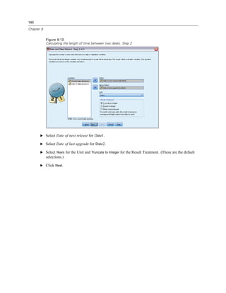 140

Chapter 9


            Figure 9-13
            Calculating the length of time between two dates: Step 2




       E Select Date of next release for Date1.

       E Select Date of last upgrade for Date2.

       E Select Years for the Unit and Truncate to Integer for the Result Treatment. (These are the default
            selections.)

       E Click Next.
 