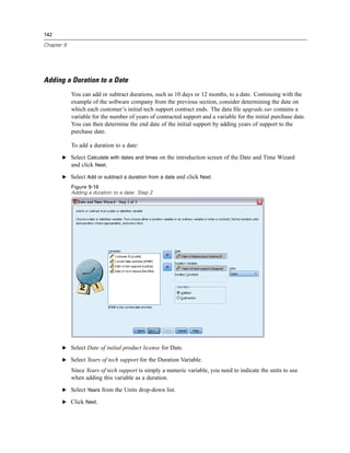 142

Chapter 9




Adding a Duration to a Date
            You can add or subtract durations, such as 10 days or 12 months, to a date. Continuing with the
            example of the software company from the previous section, consider determining the date on
            which each customer’s initial tech support contract ends. The data ﬁle upgrade.sav contains a
            variable for the number of years of contracted support and a variable for the initial purchase date.
            You can then determine the end date of the initial support by adding years of support to the
            purchase date.

            To add a duration to a date:

       E Select Calculate with dates and times on the introduction screen of the Date and Time Wizard
         and click Next.

       E Select Add or subtract a duration from a date and click Next.
            Figure 9-16
            Adding a duration to a date: Step 2




       E Select Date of initial product license for Date.

       E Select Years of tech support for the Duration Variable.

            Since Years of tech support is simply a numeric variable, you need to indicate the units to use
            when adding this variable as a duration.

       E Select Years from the Units drop-down list.

       E Click Next.
 