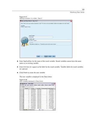 143

                                                                                  Modifying Data Values


   Figure 9-17
   Adding a duration to a date: Step 3




E Enter SupEndDate for the name of the result variable. Result variables cannot have the same
   name as an existing variable.

E Enter End date for support as the label for the result variable. Variable labels for result variables
   are optional.

E Click Finish to create the new variable.

   The new variable is displayed in the Data Editor.
   Figure 9-18
   New variable displayed in Data Editor
 