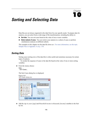 Chapter

                                                                                            10
Sorting and Selecting Data

       Data ﬁles are not always organized in the ideal form for your speciﬁc needs. To prepare data for
       analysis, you can select from a wide range of ﬁle transformations, including the ability to:
           Sort data. You can sort cases based on the value of one or more variables.
           Select subsets of cases. You can restrict your analysis to a subset of cases or perform
           simultaneous analyses on different subsets.
       The examples in this chapter use the data ﬁle demo.sav. For more information, see the topic
       Sample Files in Appendix A on p. 154.



Sorting Data
       Sorting cases (sorting rows of the data ﬁle) is often useful and sometimes necessary for certain
       types of analysis.
          To reorder the sequence of cases in the data ﬁle based on the value of one or more sorting
       variables:
    E From the menus choose:
       Data
        Sort Cases...

       The Sort Cases dialog box is displayed.
       Figure 10-1
       Sort Cases dialog box




    E Add the Age in years [age] and Household income in thousands [income] variables to the Sort
       by list.

                                                 145
 
