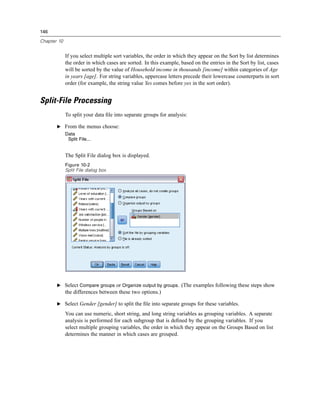 146

Chapter 10


             If you select multiple sort variables, the order in which they appear on the Sort by list determines
             the order in which cases are sorted. In this example, based on the entries in the Sort by list, cases
             will be sorted by the value of Household income in thousands [income] within categories of Age
             in years [age]. For string variables, uppercase letters precede their lowercase counterparts in sort
             order (for example, the string value Yes comes before yes in the sort order).


Split-File Processing
             To split your data ﬁle into separate groups for analysis:

       E From the menus choose:
             Data
              Split File...


             The Split File dialog box is displayed.
             Figure 10-2
             Split File dialog box




       E Select Compare groups or Organize output by groups. (The examples following these steps show
             the differences between these two options.)

       E Select Gender [gender] to split the ﬁle into separate groups for these variables.

             You can use numeric, short string, and long string variables as grouping variables. A separate
             analysis is performed for each subgroup that is deﬁned by the grouping variables. If you
             select multiple grouping variables, the order in which they appear on the Groups Based on list
             determines the manner in which cases are grouped.
 