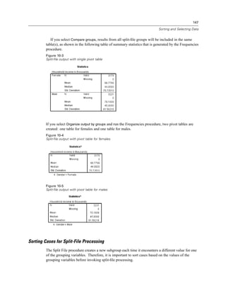 147

                                                                                  Sorting and Selecting Data


            If you select Compare groups, results from all split-ﬁle groups will be included in the same
         table(s), as shown in the following table of summary statistics that is generated by the Frequencies
         procedure.
         Figure 10-3
         Split-file output with single pivot table




         If you select Organize output by groups and run the Frequencies procedure, two pivot tables are
         created: one table for females and one table for males.
         Figure 10-4
         Split-file output with pivot table for females




         Figure 10-5
         Split-file output with pivot table for males




Sorting Cases for Split-File Processing
         The Split File procedure creates a new subgroup each time it encounters a different value for one
         of the grouping variables. Therefore, it is important to sort cases based on the values of the
         grouping variables before invoking split-ﬁle processing.
 