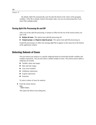 148

Chapter 10


                By default, Split File automatically sorts the data ﬁle based on the values of the grouping
             variables. If the ﬁle is already sorted in the proper order, you can save processing time if you
             select File is already sorted.



Turning Split-File Processing On and Off
             After you invoke split-ﬁle processing, it remains in effect for the rest of the session unless you
             turn it off.
                 Analyze all cases. This option turns split-ﬁle processing off.
                 Compare groups and Organize output by groups. This option turns split-ﬁle processing on.
             If split-ﬁle processing is in effect, the message Split File on appears on the status bar at the bottom
             of the application window.



Selecting Subsets of Cases
             You can restrict your analysis to a speciﬁc subgroup based on criteria that include variables and
             complex expressions. You can also select a random sample of cases. The criteria used to deﬁne a
             subgroup can include:
                 Variable values and ranges
                 Date and time ranges
                 Case (row) numbers
                 Arithmetic expressions
                 Logical expressions
                 Functions

             To select a subset of cases for analysis:

       E From the menus choose:
             Data
              Select Cases...

             This opens the Select Cases dialog box.
 